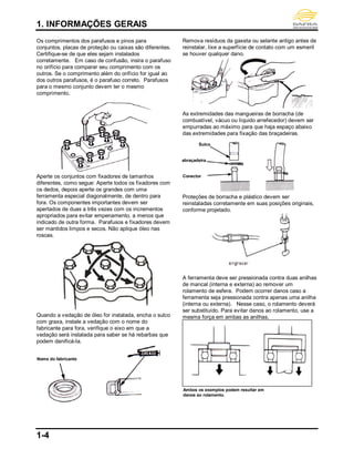 1. INFORMAÇÕES GERAIS
1-4
Os comprimentos dos parafusos e pinos para
conjuntos, placas de proteção ou caixas são diferentes.
Certifique-se de que eles sejam instalados
corretamente. Em caso de confusão, insira o parafuso
no orifício para comparar seu comprimento com os
outros. Se o comprimento além do orifício for igual ao
dos outros parafusos, é o parafuso correto. Parafusos
para o mesmo conjunto devem ter o mesmo
comprimento.
Aperte os conjuntos com fixadores de tamanhos
diferentes, como segue: Aperte todos os fixadores com
os dedos, depois aperte os grandes com uma
ferramenta especial diagonalmente, de dentro para
fora. Os componentes importantes devem ser
apertados de duas a três vezes com os incrementos
apropriados para evitar empenamento, a menos que
indicado de outra forma. Parafusos e fixadores devem
ser mantidos limpos e secos. Não aplique óleo nas
roscas.
Quando a vedação de óleo for instalada, encha o sulco
com graxa, instale a vedação com o nome do
fabricante para fora, verifique o eixo em que a
vedação será instalada para saber se há rebarbas que
podem danificá-la.
Remova resíduos da gaxeta ou selante antigo antes de
reinstalar, lixe a superfície de contato com um esmeril
se houver qualquer dano.
As extremidades das mangueiras de borracha (de
combustível, vácuo ou líquido arrefecedor) devem ser
empurradas ao máximo para que haja espaço abaixo
das extremidades para fixação das braçadeiras.
Proteções de borracha e plástico devem ser
reinstaladas corretamente em suas posições originais,
conforme projetado.
A ferramenta deve ser pressionada contra duas anilhas
de mancal (interna e externa) ao remover um
rolamento de esfera. Podem ocorrer danos caso a
ferramenta seja pressionada contra apenas uma anilha
(interna ou externa). Nesse caso, o rolamento deverá
ser substituído. Para evitar danos ao rolamento, use a
mesma força em ambas as anilhas.
Ambos os exemplos podem resultar em
danos ao rolamento.
Nome do fabricante
Sulco
abraçadeira
Conector
 