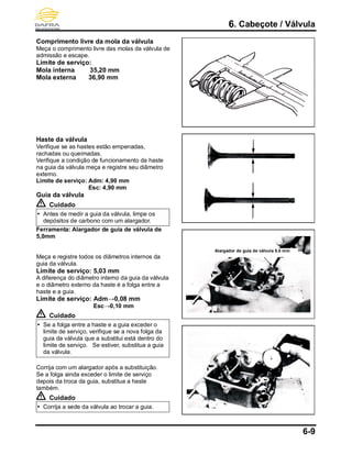 6. Cabeçote / Válvula
6-9
Comprimento livre da mola da válvula
Meça o comprimento livre das molas da válvula de
admissão e escape.
Limite de serviço:
Mola interna 35,20 mm
Mola externa 36,90 mm
Haste da válvula
Verifique se as hastes estão empenadas,
rachadas ou queimadas.
Verifique a condição de funcionamento da haste
na guia da válvula meça e registre seu diâmetro
externo.
Limite de serviço: Adm: 4,90 mm
Esc: 4,90 mm
Guia da válvula
Cuidado
 Antes de medir a guia da válvula, limpe os
depósitos de carbono com um alargador.
Ferramenta: Alargador de guia de válvula de
5,0mm
Meça e registre todos os diâmetros internos da
guia da válvula.
Limite de serviço: 5,03 mm
A diferença do diâmetro interno da guia da válvula
e o diâmetro externo da haste é a folga entre a
haste e a guia.
Limite de serviço: Adm→0,08 mm
Esc→0,10 mm
Cuidado
 Se a folga entre a haste e a guia exceder o
limite de serviço, verifique se a nova folga da
guia da válvula que a substitui está dentro do
limite de serviço. Se estiver, substitua a guia
da válvula.
Corrija com um alargador após a substituição.
Se a folga ainda exceder o limite de serviço
depois da troca da guia, substitua a haste
também.
Cuidado
 Corrija a sede da válvula ao trocar a guia.
Alargador de guia de válvula 5.0 mm
 
