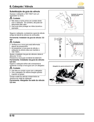6. Cabeçote / Válvula
6-10
Substituição da guia da válvula
Aqueça o cabeçote a 100~150Cº com um
aquecedor ou forno.
Cuidado
 Não deixe a tocha entrar em contato direto
com o cabeçote. Do contrário, ele pode ser
deformado pelo calor.
 Use luvas para proteger as mãos durante a
operação.
Segure o cabeçote, e pressione a guia da válvula
antiga da lateral da câmara de combustão.
Ferramenta: Instalador da guia da válvula: 5,0
mm
Cuidado
 Verifique se a nova guia está deformada
depois de pressioná-la.
 Ao pressionar a nova guia da válvula, o
cabeçote do cilindro deve ser mantido a
100~150ºC.
Ajuste o instalador da guia da válvula e deixe à
altura de 13 mm.
Pressione a nova guia na lateral do balancim.
Ferramenta: Instalador da guia da válvula:
5,0 mm
Espere o cabeçote esfriar até a temperatura
ambiente e corrija a nova guia com um alargador.
Cuidado
 Use óleo ao corrigir a guia com o alargador.
 Vire o alargador na mesma direção quando
inserido ou girado.
Corrija a sede da válvula e limpe todos os
resíduos de metal do cabeçote.
Ferramenta: Alargador da sede da válvula:
5,0 mm
Instalador da guia
da válvula 5.0 mm
Instalador da guia da
válvula 5.0mm
Alargador da guia da válvula 5.0 mm
 