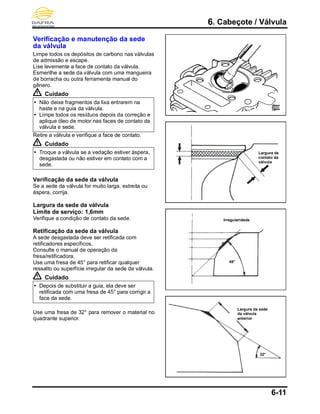 6. Cabeçote / Válvula
6-11
Verificação e manutenção da sede
da válvula
Limpe todos os depósitos de carbono nas válvulas
de admissão e escape.
Lixe levemente a face de contato da válvula.
Esmerilhe a sede da válvula com uma mangueira
de borracha ou outra ferramenta manual do
gênero.
Cuidado
 Não deixe fragmentos da lixa entrarem na
haste e na guia da válvula.
 Limpe todos os resíduos depois da correção e
aplique óleo de motor nas faces de contato da
válvula e sede.
Retire a válvula e verifique a face de contato.
Cuidado
 Troque a válvula se a vedação estiver áspera,
desgastada ou não estiver em contato com a
sede.
Verificação da sede da válvula
Se a sede da válvula for muito larga, estreita ou
áspera, corrija.
Largura da sede da válvula
Limite de serviço: 1,6mm
Verifique a condição de contato da sede.
Retificação da sede da válvula
A sede desgastada deve ser retificada com
retificadores específicos.
Consulte o manual de operação da
fresa/retificadora.
Use uma fresa de 45° para retificar qualquer
ressalto ou superfície irregular da sede da válvula.
Cuidado
 Depois de substituir a guia, ela deve ser
retificada com uma fresa de 45° para corrigir a
face da sede.
Use uma fresa de 32° para remover o material no
quadrante superior.
45°
32°
Irregularidade
Largura da sede
da válvula
anterior
Largura de
contato da
válvula
 