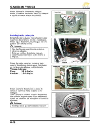 6. Cabeçote / Válvula
6-14
Instale a árvore de comando no cabeçote.
Instale o balancim da válvula, o eixo do balancim
e a placa de fixação do eixo do comando.
Instalação do cabeçote
Limpe todos os resíduos e material estranho das
superfícies de contato no cilindro e no cabeçote.
Instale a guia da corrente, os pinos guia e a nova
junta do cabeçote no cilindro.
Cuidado
 Não danifique as superfícies de contato do
cilindro e cabeçote.
 Evite que resíduos da junta ou materiais
estranhos caiam dentro do cárter durante a
limpeza.
Instale 4 arruelas e aperte 4 porcas na parte
superior do cabeçote, depois aperte 2 parafusos
de montagem de cabeçote na lateral direita.
Valores de torque:
Porca 3,6~4,0kgf-m
Parafuso 1,0~1,4kgf-m
Instale a corrente de comando na coroa do
comando e alinhe a marca na coroa com o
cabeçote.
Aline o orifício do parafuso na coroa do comando
com o orifício do parafuso na árvore de comando.
Aperte os parafusos de montagem da coroa do
comando.
Cuidado
 Certifique-se de que as marcas se encaixam.
Placa de fixação do
eixo do comando
1 parafuso
Pinos guia
Junta
Guia da
corrente
4 porcas
2 parafusos
2 parafusos
Marca de sincronia
 