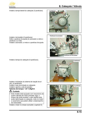 6. Cabeçote / Válvula
6-15
Instale a tampa lateral do cabeçote (3 parafusos).
Instale o termostato (2 parafusos).
Solte o parafuso de ajuste do acionador e retire o
parafuso e a mola.
Instale o acionador, a mola e o parafuso de ajuste.
Instale a tampa do cabeçote (4 parafusos).
Instale a tubulação do sistema de injeção de ar
(AI). (4 parafusos)
Instale o tubo de entrada no cabeçote.
Instale e aperte a vela de ignição.
Valores de torque: 1,0~1,4kgf-m
Cuidado
 Este modelo está equipado com mecanismo de
quatro válvulas de maior precisão; logo, o
torque não pode exceder o valor padrão para
evitar deformação no cabeçote, ruído no motor
e vazamento que podem afetar o desempenho
da motocicleta.
Instale o motor no chassi (consulte o capítulo 5).
3 parafusos
Parafusos do acionador
Parafusos do termostato
4 parafusos
4 parafusos
 