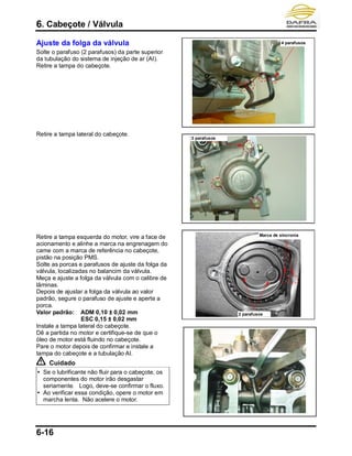 6. Cabeçote / Válvula
6-16
Ajuste da folga da válvula
Solte o parafuso (2 parafusos) da parte superior
da tubulação do sistema de injeção de ar (AI).
Retire a tampa do cabeçote.
Retire a tampa lateral do cabeçote.
Retire a tampa esquerda do motor, vire a face de
acionamento e alinhe a marca na engrenagem do
came com a marca de referência no cabeçote,
pistão na posição PMS.
Solte as porcas e parafusos de ajuste da folga da
válvula, localizadas no balancim da válvula.
Meça e ajuste a folga da válvula com o calibre de
lâminas.
Depois de ajustar a folga da válvula ao valor
padrão, segure o parafuso de ajuste e aperte a
porca.
Valor padrão: ADM 0,10 ± 0,02 mm
ESC 0,15 ± 0,02 mm
Instale a tampa lateral do cabeçote.
Dê a partida no motor e certifique-se de que o
óleo de motor está fluindo no cabeçote.
Pare o motor depois de confirmar e instale a
tampa do cabeçote e a tubulação AI.
Cuidado
 Se o lubrificante não fluir para o cabeçote, os
componentes do motor irão desgastar
seriamente. Logo, deve-se confirmar o fluxo.
 Ao verificar essa condição, opere o motor em
marcha lenta. Não acelere o motor.
4 parafusos
3 parafusos
2 parafusos
Marca de sincronia
 