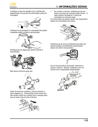 1. INFORMAÇÕES GERAIS
1-5
Lubrifique a face de rotação com o lubrificante
especificado nos pontos de lubrificação antes da
montagem.
Verifique se as posições e a operação das peças
instaladas estão corretas e apropriadas.
Certifique-se da segurança alheia durante a
manutenção.
Não deixe nenhuma peça cair.
Antes de remover a bateria, remova primeiro o
cabo negativo (-). Ferramentas como chave fixa
não devem entrar em contato com a carcaça para
que se evite curto-circuito e faíscas.
 Ao concluir o serviço, certifique-se de que
todos os pontos de conexão estão firmes. O
cabo positivo da bateria (+) deve ser
conectado em primeiro lugar.
E os dois pólos de bateria devem ser engraxados
depois de conectados aos cabos.
Certifique-se de que as proteções dos pólos de
bateria estejam corretamente posicionadas
depois de serem manuseadas.
Se um fusível estiver queimado, descubra a
causa e resolva. Depois, substitua-o por um
fusível com a capacidade especificada.
Verificação da
capacidade
 