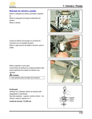 7. Cilindro / Pistão
7-3
Retirada do cilindro e pistão
Retire o cabeçote do cilindro (consulte o capítulo
6).
Retire a mangueira do líquido arrefecedor do
cilindro.
Retire o cilindro.
Cubra os orifícios da carcaça e a corrente do
comando com um pedaço de pano.
Retire o clipe do pino do pistão e remova o pino e
pistão.
Retire a gaxeta e o pino guia.
Limpe todos os resíduos ou material estranho das
duas superfícies de contato do cilindro e da
carcaça.
Cuidado
 Use solvente para remoção dos resíduos.
Verificação
Verifique se o diâmetro interno do cilindro está
desgastado ou danificado.
Nas três posições – superior, central, inferior – do
cilindro, meça os valores X e Y.
Limite de serviço: 73,100 mm
Mangueira de
refrigeração
Superior
Inferior
Central
 