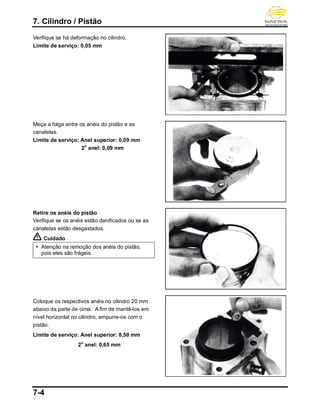 7. Cilindro / Pistão
7-4
Verifique se há deformação no cilindro.
Limite de serviço: 0,05 mm
Meça a folga entre os anéis do pistão e as
canaletas.
Limite de serviço: Anel superior: 0,09 mm
2o
anel: 0,09 mm
Retire os anéis do pistão
Verifique se os anéis estão danificados ou se as
canaletas estão desgastados.
Cuidado
 Atenção na remoção dos anéis do pistão,
pois eles são frágeis.
Coloque os respectivos anéis no cilindro 20 mm
abaixo da parte de cima. A fim de mantê-los em
nível horizontal no cilindro, empurre-os com o
pistão.
Limite de serviço: Anel superior: 0,50 mm
2o
anel: 0,65 mm
 