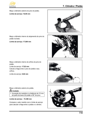 7. Cilindro / Pistão
7-5
Meça o diâmetro externo do pino do pistão.
Limite de serviço: 16,96 mm
Meça o diâmetro interno do alojamento do pino do
pistão na biela.
Limite de serviço: 17,064 mm
Meça o diâmetro interno do orifício do pino do
pistão.
Limite de serviço: 17,02 mm
Calcule a folga entre o pino do pistão e seu
orifício.
Limite de serviço: 0,02 mm
Meça o diâmetro externo do pistão.
Cuidado
 A posição de medição é a distância de 10 mm
da parte de baixo do pistão e 90° do pino.
Limite de serviço：72.380 mm
Compare o valor medido com o limite de serviço
para calcular a folga entre o pistão e o cilindro.
 