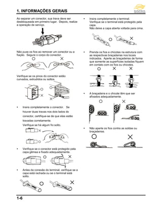 1. INFORMAÇÕES GERAIS
1-6
Ao separar um conector, sua trava deve ser
desbloqueada em primeiro lugar. Depois, realize
a operação de serviço.
Não puxe os fios ao remover um conector ou a
fiação. Segure o corpo do conector.
Verifique se os pinos do conector estão
curvados, extrudidos ou soltos.
 Insira completamente o conector. Se
houver duas travas nos dois lados do
conector, certifique-se de que elas estão
travadas corretamente.
Verifique se há algum fio solto.
 Verifique se o conector está protegido pela
capa gêmea e fixado adequadamente.
 Antes da conexão do terminal, verifique se a
capa está rachada ou se o terminal está
solto.
 Insira completamente o terminal.
Verifique se o terminal está protegido pela
capa.
Não deixe a capa aberta voltada para cima.
 Prenda os fios e chicotes na estrutura com
as respectivas braçadeiras nos locais
indicados. Aperte as braçadeiras de forma
que somente as superfícies isoladas fiquem
em contato com os fios ou chicotes.
 A braçadeira e o chicote têm que ser
afixados adequadamente.
 Não aperte os fios contra as soldas ou
braçadeiras.
 