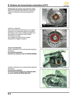 8. Sistema de transmissão automática (CVT)
8-4
Verificação da tampa esquerda do motor
Retire os 2 parafusos para remover a placa de
fixação do rolamento da tampa esquerda do
motor.
Verifique o rolamento.
Gire o anel interno do rolamento com os dedos.
Verifique se os rolamentos podem ser girados
facilmente e sem ruídos. Verifique também se o
anel externo do rolamento está montado
firmemente na tampa.
Se a rotação do rolamento for irregular,
barulhenta ou folgada, substitua.
Troca de rolamento
Retire o rolamento com as ferramentas especiais
de serviço
Ferramentas especiais:
Extrator de rolamento interno DAFRA-6204022
Instale o rolamento com as ferramentas especiais
de serviço.
Ferramentas especiais:
Ferramenta de montagem do rolamento 6201
do motor DAFRA-9614000-HMA 6201
2 parafusos
 