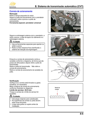 8. Sistema de transmissão automática (CVT)
8-5
Correia de acionamento
Remoção
Retire a tampa esquerda do motor.
Segure a polia de acionamento com o prendedor
universal e retire a porca e a polia de
acionamento.
Ferramenta especial: prendedor universal
Segure a embreagem externa com o prendedor, e
retire a porca, o colar de apoio do rolamento e a
embreagem externa.
Cuidado
 Use as ferramentas especiais para apertar ou
soltar a porca.
 Roda ou freio traseiros fixos danificarão o
sistema de redução de engrenagem.
Empurre a correia de acionamento contra a
canaleta conforme o diagrama, de forma que ela
possa ser afrouxada e depois retire a polia de
transmissão.
Retire a polia de transmissão. Não retire a
correia de acionamento.
Retire a correia de acionamento da canaleta da
polia.
Verificação
Verifique se a correia está trincada ou gasta.
Substitua, se necessário.
Meça a largura da correia de acionamento
conforme mostrado no diagrama.
Limite de serviço: 22,5 mm
Troque a correia se o limite de serviço for
excedido.
Cuidado
 Use peças originais para substituição.
 As superfícies da correia ou polia devem
estar livres de graxa.
 Limpe toda graxa ou sujeira antes da
instalação.
Prendedor universal
Largura
Dente da
correia
Prendedor universal
Colar de apoio do
rolamento
 