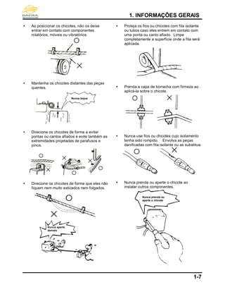 1. INFORMAÇÕES GERAIS
1-7
 Ao posicionar os chicotes, não os deixe
entrar em contato com componentes
rotatórios, móveis ou vibratórios.
 Mantenha os chicotes distantes das peças
quentes.
 Direcione os chicotes de forma a evitar
pontas ou cantos afiados e evite também as
extremidades projetadas de parafusos e
pinos.
 Direcione os chicotes de forma que eles não
fiquem nem muito esticados nem folgados.
 Proteja os fios ou chicotes com fita isolante
ou tubos caso eles entrem em contato com
uma ponta ou canto afiado. Limpe
completamente a superfície onde a fita será
aplicada.
 Prenda a capa de borracha com firmeza ao
aplicá-la sobre o chicote.
 Nunca use fios ou chicotes cujo isolamento
tenha sido rompido. Envolva as peças
danificadas com fita isolante ou as substitua.
 Nunca prenda ou aperte o chicote ao
instalar outros componentes.
Nunca toque
Nunca aperte
demais
Nunca prenda ou
aperte o chicote
 