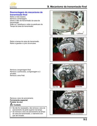 9. Mecanismo da transmissão final
9-3
Desmontagem do mecanismo de
transmissão final
Retire a roda traseira.
Remova a embreagem.
Drene o óleo de transmissão da caixa de
transmissão.
Solte os 7 parafusos e retire os parafusos da
Tampa da caixa de transmissão.
Retire a tampa da caixa de transmissão.
Retire a gaxeta e o pino de encaixe.
Remova a engrenagem final.
Remova o contra-eixo, a engrenagem e 2
arruelas.
Remova o eixo final.
Remova o eixo de acionamento.
Ferramenta especial:
Protetor do eixo
Cuidado
 Se não for necessário, não remova o eixo de
acionamento da parte superior da tampa.
 Se remover o eixo de acionamento da tampa
da caixa de transmissão, o rolamento tem
que ser trocado.
7 parafusos
Eixo de acionamento
Eixo final Contra-eixo
 
