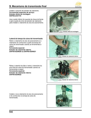 9. Mecanismo da transmissão final
9-6
Instale o conjunto de extrator de rolamento.
Ferramentas especiais de serviço:
Extrator direto de montagem
DAFRA-2341110
Use a parte inferior do suporte da chave de fenda
e gire a parte de cima do extrator de rolamento
para instalar o rolamento do eixo de acionamento.
Lateral da tampa da caixa de transmissão
Retire o rolamento do eixo de acionamento e o
rolamento do contra-eixo a partir da tampa da
caixa de transmissão usando as ferramentas a
seguir.
Ferramenta especial:
Extrator de rolamento interno
DAFRA-6204020 ou DAFRA-6204021
Retire o retentor de óleo e retire o rolamento do
eixo final da caixa de transmissão usando as
ferramentas a seguir.
Ferramenta especial:
Extrator de rolamento interno
DAFRA-6204022
Instale o novo rolamento do eixo de acionamento
e do contra-eixo na tampa da caixa de
transmissão.
Extrator direto de montagem
Extrator do rolamento interno
Extrator de rolamento interno
 