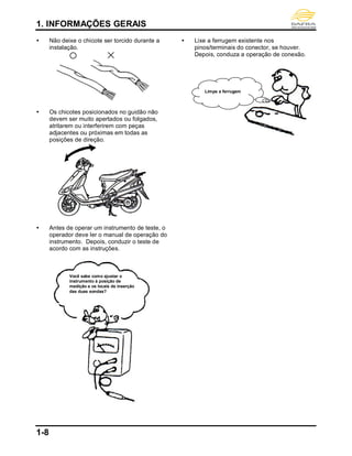 1. INFORMAÇÕES GERAIS
1-8
 Não deixe o chicote ser torcido durante a
instalação.
 Os chicotes posicionados no guidão não
devem ser muito apertados ou folgados,
atritarem ou interferirem com peças
adjacentes ou próximas em todas as
posições de direção.
 Antes de operar um instrumento de teste, o
operador deve ler o manual de operação do
instrumento. Depois, conduzir o teste de
acordo com as instruções.
 Lixe a ferrugem existente nos
pinos/terminais do conector, se houver.
Depois, conduza a operação de conexão.
Você sabe como ajustar o
instrumento à posição de
medição e os locais de inserção
das duas sondas?
Limpe a ferrugem
 