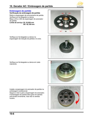 10. Gerador AC / Embreagem de partida
10-6
Embreagem de partida
Verificação da embreagem de partida
Retire a engrenagem de acionamento de partida.
Verifique se há desgaste ou danos.
Meça o DI e o DE da engrenagem do acionador
de partida.
Limite de serviço: DI: 25,050 mm
DE: 42,100 mm
Verifique se há desgaste ou danos na
engrenagem de redução de partida e no eixo.
Verifique se há desgaste ou danos em cada
rolamento.
Instale a engrenagem do acionador de partida na
embreagem unidirecional.
Segure o rotor e gire a engrenagem do acionador.
A embreagem de partida deve girar em sentido
anti-horário livremente, mas não no sentido
horário.
DI
DE
 