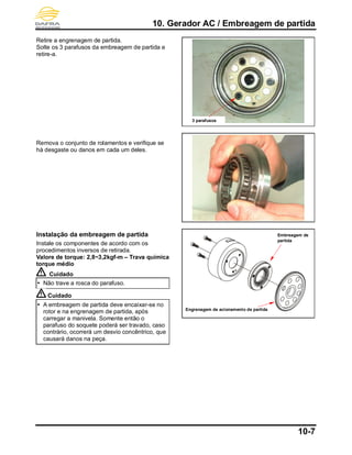 10. Gerador AC / Embreagem de partida
10-7
Retire a engrenagem de partida.
Solte os 3 parafusos da embreagem de partida e
retire-a.
Remova o conjunto de rolamentos e verifique se
há desgaste ou danos em cada um deles.
Instalação da embreagem de partida
Instale os componentes de acordo com os
procedimentos inversos de retirada.
Valore de torque: 2,8~3,2kgf-m – Trava química
torque médio
Cuidado
 Não trave a rosca do parafuso.
Cuidado
 A embreagem de partida deve encaixar-se no
rotor e na engrenagem de partida, após
carregar a manivela. Somente então o
parafuso do soquete poderá ser travado, caso
contrário, ocorrerá um desvio concêntrico, que
causará danos na peça.
3 parafusos
Embreagem de
partida
Engrenagem de acionamento de partida
 