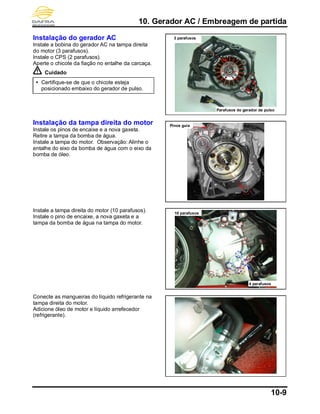 10. Gerador AC / Embreagem de partida
10-9
Instalação do gerador AC
Instale a bobina do gerador AC na tampa direita
do motor (3 parafusos).
Instale o CPS (2 parafusos).
Aperte o chicote da fiação no entalhe da carcaça.
Cuidado
 Certifique-se de que o chicote esteja
posicionado embaixo do gerador de pulso.
Instalação da tampa direita do motor
Instale os pinos de encaixe e a nova gaxeta.
Retire a tampa da bomba de água.
Instale a tampa do motor. Observação: Alinhe o
entalhe do eixo da bomba de água com o eixo da
bomba de óleo.
Instale a tampa direita do motor (10 parafusos).
Instale o pino de encaixe, a nova gaxeta e a
tampa da bomba de água na tampa do motor.
Conecte as mangueiras do líquido refrigerante na
tampa direita do motor.
Adicione óleo de motor e líquido arrefecedor
(refrigerante).
Parafusos do gerador de pulso
3 parafusos
10 parafusos
4 parafusos
Pinos guia
 