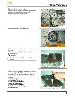 11. Cárter / Virabrequim
11-3
Desmontagem do cárter
Retire a placa de ajuste e a corrente de comando.
Solte o pino e retire o tensor da corrente.
Solte 2 parafusos no cárter direito.
Solte 8 parafusos no cárter esquerdo.
Coloque o cárter direito para baixo e o esquerdo
para cima.
Instale a ferramenta de desmontagem de cárter no
cárter esquerdo.
Cuidado
 Cuidado para não danificar as superfícies de
contato.
Instale o extrator do eixo do virabrequim esquerdo
na desmontagem do cárter.
Segure a porca do extrator pela chave de porca
de embreagem e gire para pressionar o cárter à
esquerda.
Ferramenta especial:
Desmontagem do cárter
DAFRA-1120000-HMA H9A
Extrator de virabrequim
DAFRA-1130000-HMA H9A
Chave de porca de embreagem
DAFRA-9020200
8 parafusos
Placa de ajuste Tensor da corrente de comando
2 parafusos
Ferramenta de desmontagem de cárter
Extrator de virabrequim
Ferramenta de desmontagem de cárter
 