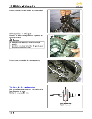 11. Cárter / Virabrequim
11-4
Retire o virabrequim e a arruela do cárter direito.
Retire a gaxeta e os pinos guia.
Remova os resíduos de gaxeta da superfície de
contato do cárter.
Cuidado
 Não danifique a superfície de contato da
gaxeta.
 É melhor umedecer o resíduo de gaxeta para
maior facilidade de retirada.
Retire o retentor de óleo do cárter esquerdo.
Verificação do virabrequim
Use um calibre de lâminas para medir a folga na
lateral do colo da biela.
Limite de serviço: 0,6 mm
Ponto de medição da
folga do virabrequim
 