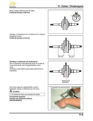 11. Cárter / Virabrequim
11-5
Meça a folga radial do colo da biela.
Limite de serviço: 0,05 mm
Coloque o virabrequim em um bloco em V, meça a
desgaste do eixo.
Limite de serviço: 0,10 mm
Verifique o rolamento do virabrequim
Gire o rolamento manualmente para ver se ele se
move livremente, sem irregularidades e sem
ruído.
Verifique o anel interno para saber está firme no
rolamento.
Se houver alguma irregularidade, ruído e
desgaste, troque o rolamento por um novo.
Cuidado
 O rolamento deve ser trocado em pares.
Ferramenta especial:
Extrator de rolamento externo
DAFRA-6204010
50 mm50 mm
Rolamento do
virabrequim
Extrator do rolamento externo
 