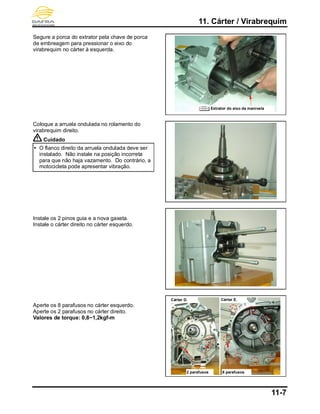 11. Cárter / Virabrequim
11-7
Segure a porca do extrator pela chave de porca
de embreagem para pressionar o eixo do
virabrequim no cárter à esquerda.
Coloque a arruela ondulada no rolamento do
virabrequim direito.
Cuidado
 O flanco direito da arruela ondulada deve ser
instalado. Não instale na posição incorreta
para que não haja vazamento. Do contrário, a
motocicleta pode apresentar vibração.
Instale os 2 pinos guia e a nova gaxeta.
Instale o cárter direito no cárter esquerdo.
Aperte os 8 parafusos no cárter esquerdo.
Aperte os 2 parafusos no cárter direito.
Valores de torque: 0,8~1,2kgf-m
2 parafusos
Cárter D. Cárter E.
8 parafusos
Extrator do eixo da manivela
 