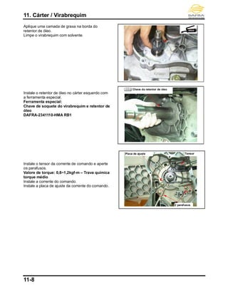 11. Cárter / Virabrequim
11-8
Aplique uma camada de graxa na borda do
retentor de óleo.
Limpe o virabrequim com solvente.
Instale o retentor de óleo no cárter esquerdo com
a ferramenta especial.
Ferramenta especial:
Chave de soquete do virabrequim e retentor de
óleo
DAFRA-2341110-HMA RB1
Instale o tensor da corrente de comando e aperte
os parafusos.
Valore de torque: 0,8~1,2kgf-m – Trava química
torque médio
Instale a corrente do comando.
Instale a placa de ajuste da corrente do comando.
Chave do retentor de óleo
Placa de ajuste Tensor
2 parafusos
 