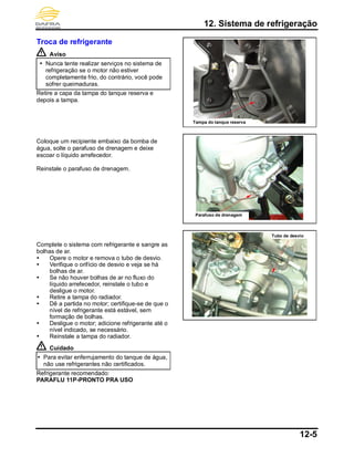 12. Sistema de refrigeração
12-5
Troca de refrigerante
Aviso
 Nunca tente realizar serviços no sistema de
refrigeração se o motor não estiver
completamente frio, do contrário, você pode
sofrer queimaduras.
Retire a capa da tampa do tanque reserva e
depois a tampa.
Coloque um recipiente embaixo da bomba de
água, solte o parafuso de drenagem e deixe
escoar o líquido arrefecedor.
Reinstale o parafuso de drenagem.
Complete o sistema com refrigerante e sangre as
bolhas de ar.
 Opere o motor e remova o tubo de desvio.
 Verifique o orifício de desvio e veja se há
bolhas de ar.
 Se não houver bolhas de ar no fluxo do
líquido arrefecedor, reinstale o tubo e
desligue o motor.
 Retire a tampa do radiador.
 Dê a partida no motor; certifique-se de que o
nível de refrigerante está estável, sem
formação de bolhas.
 Desligue o motor; adicione refrigerante até o
nível indicado, se necessário.
 Reinstale a tampa do radiador.
Cuidado
 Para evitar enferrujamento do tanque de água,
não use refrigerantes não certificados.
Refrigerante recomendado:
PARAFLU 11P-PRONTO PRA USO
Parafuso de drenagem
Tubo de desvio
Tampa do tanque reserva
 