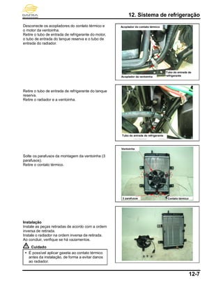 12. Sistema de refrigeração
12-7
Desconecte os acopladores do contato térmico e
o motor da ventoinha.
Retire o tubo de entrada de refrigerante do motor,
o tubo de entrada do tanque reserva e o tubo de
entrada do radiador.
Retire o tubo de entrada de refrigerante do tanque
reserva.
Retire o radiador e a ventoinha.
Solte os parafusos da montagem da ventoinha (3
parafusos).
Retire o contato térmico.
Instalação
Instale as peças retiradas de acordo com a ordem
inversa de retirada.
Instale o radiador na ordem inversa de retirada.
Ao concluir, verifique se há vazamentos.
Cuidado
 É possível aplicar gaxeta ao contato térmico
antes da instalação, de forma a evitar danos
ao radiador.
Tubo de entrada de refrigerante
Contato térmico
Ventoinha
3 parafusos
Acoplador da ventoinha
Acoplador do contato térmico
Tubo de entrada de
refrigerante
 