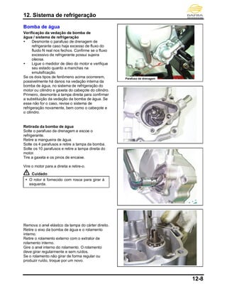 12. Sistema de refrigeração
12-8
Bomba de água
Verificação da vedação da bomba de
água / sistema de refrigeração
 Desmonte o parafuso de drenagem de
refrigerante caso haja excesso de fluxo do
fluido N real nos fechos. Confirme se o fluxo
excessivo de refrigerante possui sujeira
oleosa.
 Ligue o medidor de óleo do motor e verifique
seu estado quanto a manchas na
emulsificação.
Se os dois tipos de fenômeno acima ocorrerem,
possivelmente há danos na vedação interna da
bomba de água, no sistema de refrigeração do
motor ou cilindro e gaxeta do cabeçote do cilindro.
Primeiro, desmonte a tampa direita para confirmar
a substituição da vedação da bomba de água. Se
esse não for o caso, revise o sistema de
refrigeração novamente, bem como o cabeçote e
o cilindro.
Retirada da bomba de água
Solte o parafuso de drenagem e escoe o
refrigerante.
Retire a mangueira de água.
Solte os 4 parafusos e retire a tampa da bomba.
Solte os 10 parafusos e retire a tampa direita do
motor.
Tire a gaxeta e os pinos de encaixe.
Vire o motor para a direita e retire-o.
Cuidado
 O rotor é fornecido com rosca para girar à
esquerda.
Remova o anel elástico da tampa do cárter direito.
Retire o eixo da bomba de água e o rolamento
interno.
Retire o rolamento externo com o extrator de
rolamento interno.
Gire o anel interno do rolamento. O rolamento
deve girar regularmente e sem ruídos.
Se o rolamento não girar de forma regular ou
produzir ruído, troque por um novo.
Parafuso de drenagem
 