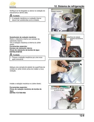 12. Sistema de refrigeração
12-9
Verifique se há desgaste ou danos na vedação do
mecanismo e dentro dela.
Cuidado
 A vedação mecânica e a vedação interna
devem ser substituídas como unidade.
Substituição da vedação mecânica
Retire o rolamento interno com extrator de
rolamento interno.
Tire a vedação mecânica e interna do cárter
direito.
Ferramentas especiais:
Extrator de rolamento interno
Chave do rolamento da bomba de água
DAFRA-9100100
Cuidado
 Troque a vedação mecânica por uma nova
após removê-la.
Aplique uma camada de selador às superfícies de
contato do cárter direito antes de instalar a nova
vedação.
Instale a vedação mecânica no cárter direito.
Ferramentas especiais:
Chave de vedação mecânica de bomba de
água
DAFRA-1721700-H9A
Vedação mecânica
Chave de vedação mecânica
de bomba de água
Chave de vedação
mecânica de bomba de
água
Vedação mecânica
 