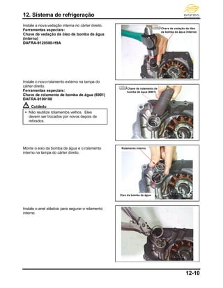 12. Sistema de refrigeração
12-10
Instale a nova vedação interna no cárter direito.
Ferramentas especiais:
Chave de vedação de óleo de bomba de água
(interna)
DAFRA-9120500-H9A
Instale o novo rolamento externo na tampa do
cárter direito.
Ferramentas especiais:
Chave de rolamento de bomba de água (6901)
DAFRA-9100100
Cuidado
 Não reutilize rolamentos velhos. Eles
devem ser trocados por novos depois de
retirados.
Monte o eixo da bomba de água e o rolamento
interno na tampa do cárter direito.
Instale o anel elástico para segurar o rolamento
interno.
Rolamento interno
Eixo da bomba de água
Chave de vedação de óleo
da bomba de água (interna)
Chave de rolamento de
bomba de água (6901)
 