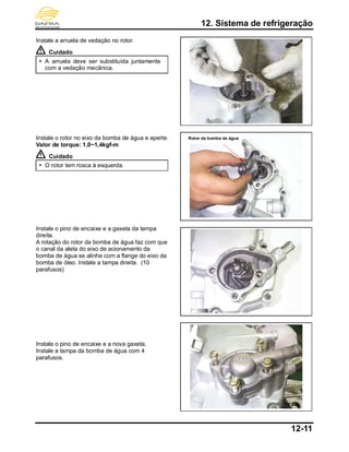 12. Sistema de refrigeração
12-11
Instale a arruela de vedação no rotor.
Cuidado
 A arruela deve ser substituída juntamente
com a vedação mecânica.
Instale o rotor no eixo da bomba de água e aperte.
Valor de torque: 1,0~1,4kgf-m
Cuidado
 O rotor tem rosca à esquerda.
Instale o pino de encaixe e a gaxeta da tampa
direita.
A rotação do rotor da bomba de água faz com que
o canal da aleta do eixo de acionamento da
bomba de água se alinhe com a flange do eixo da
bomba de óleo. Instale a tampa direita. (10
parafusos)
Instale o pino de encaixe e a nova gaxeta.
Instale a tampa da bomba de água com 4
parafusos.
Rotor da bomba de água
 