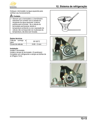 12. Sistema de refrigeração
12-13
Coloque o termostato na água aquecida para
verificar seu funcionamento.
Cuidado
 Sempre que o termostato e o termômetro
estiverem em contato com a parede do
recipiente de água aquecida, a leitura
exibida será incorreta. Se a válvula do
termostato permanecer aberta à
temperatura ambiente ou se a operação de
válvula não corresponder às mudanças de
temperatura, ela deve ser trocada.
Dados técnicos
Válvula começa a
abrir
82~92°C
Curso da válvula 0.05 ~ 3 mm
Instalação
Instale o termostato.
Instale a tampa do termostato. (2 parafusos)
Complete com refrigerante e sangre as bolhas de
ar (Página 12-5).
2 parafusos
 