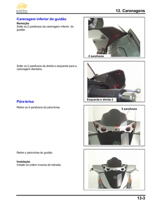 13. Carenagens
13-3
Carenagem inferior do guidão
Remoção
Solte os 2 parafusos da carenagem inferior do
guidão.
Solte os 2 parafusos da direita e esquerda para a
carenagem dianteira.
Pára-brisa
Retire os 5 parafusos do pára-brisa.
Retire o pára-brisa do guidão.
Instalação
Instale na ordem inversa de retirada.
2 parafusos
5 parafusos
Esquerda e direita 2
 