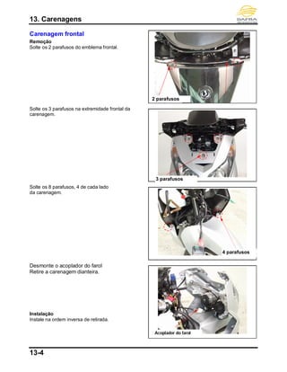 13. Carenagens
13-4
Carenagem frontal
Remoção
Solte os 2 parafusos do emblema frontal.
Solte os 3 parafusos na extremidade frontal da
carenagem.
Solte os 8 parafusos, 4 de cada lado
da carenagem.
Desmonte o acoplador do farol
Retire a carenagem dianteira.
Instalação
Instale na ordem inversa de retirada.
4 parafusos
2 parafusos
3 parafusos
Acoplador do farol
 