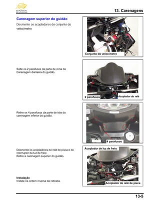 13. Carenagens
13-5
Carenagem superior do guidão
Desmonte os acopladores do conjunto do
velocímetro
Solte os 2 parafusos da parte de cima da
Carenagem dianteira do guidão.
Retire os 4 parafusos da parte de trás da
carenagem inferior do guidão.
Desmonte os acopladores do relé de pisca e do
interruptor da luz de freio
Retire a carenagem superior do guidão.
Instalação
Instale na ordem inversa de retirada.
brake light
coupler
4 parafusos
Conjunto do velocímetro
2 parafusos
Acoplador de luz de freio
Acoplador do relé
Acoplador do relé de pisca
 