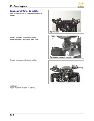 13. Carenagens
13-6
Carenagem inferior do guidão
Solte os 2 parafusos da carenagem inferior do
guidão.
Retire a porca e o parafuso do guidão.
Alinhe a direção do guidão para cima.
Retire a carenagem inferior do guidão.
Instalação
Instale na ordem inversa de retirada.
2 parafusos
Parafuso e porca do suporte
 