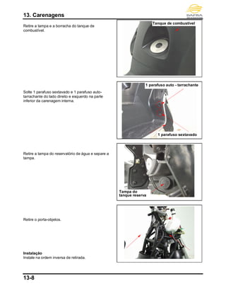 13. Carenagens
13-8
Retire a tampa e a borracha do tanque de
combustível.
Solte 1 parafuso sextavado e 1 parafuso auto-
tarrachante do lado direito e esquerdo na parte
inferior da carenagem interna.
Retire a tampa do reservatório de água e separe a
tampa.
Retire o porta-objetos.
Instalação
Instale na ordem inversa de retirada.
Tanque de combustível
1 parafuso sextavado
1 parafuso auto - tarrachante
Tampa do
tanque reserva
 