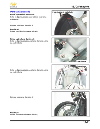 13. Carenagens
13-11
Pára-lama dianteiro
Retire o pára-lama dianteiro B
Solte os 2 parafusos de cada lado do pára-lama
dianteiro B.
.
Retire o pára-lama dianteiro B
Instalação
Instale na ordem inversa de retirada.
Retire o pára-lama dianteiro A
Solte os 3 parafusos do pára-lama dianteiro acima
da parte interna
Solte os 2 parafusos do pára-lama dianteiro acima
da parte interna
Retire o pára-lama dianteiro A.
Instalação
Instale na ordem inversa de retirada.
2 parafusos de cada lado
2 parafusos
3 parafusos
 