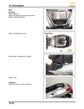 13. Carenagens
13-12
Baú
Remoção
Abra o assento.
Solte os 3 parafusos da tampa da bateria.
Retire a tampa da bateria.
Solte os 6 parafusos do baú.
Desconecte o acoplador do contato.
Retire o baú.
Instalação
Instale na ordem inversa de retirada.
3 parafusos
6 parafusos
 