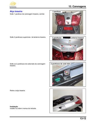 13. Carenagens
13-13
Alça traseira
Solte 1 parafuso da carenagem traseira, central.
Solte 2 parafusos superiores da lanterna traseira.
Solte os 2 parafusos de cada lado da carenagem
traseira.
Retire a alça traseira.
Instalação
Instale na ordem inversa de retirada.
1 parafuso
2 parafusos Lanterna traseira
2 parafusos de cada lado
 