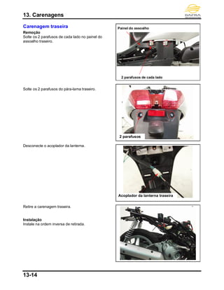 13. Carenagens
13-14
Carenagem traseira
Remoção
Solte os 2 parafusos de cada lado no painel do
assoalho traseiro.
Solte os 2 parafusos do pára-lama traseiro.
Desconecte o acoplador da lanterna.
Retire a carenagem traseira.
Instalação
Instale na ordem inversa de retirada.
Acoplador da lanterna traseira
2 parafusos de cada lado
2 parafusos
Painel do assoalho
 