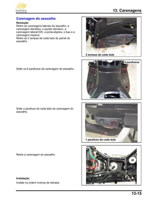 13. Carenagens
13-15
Carenagem do assoalho
Remoção
Retire as carenagens laterais do assoalho, a
carenagem dianteira, o spoiler dianteiro, a
carenagem lateral D/E, a porta-objetos, o baú e a
carenagem traseira.
Retire as 2 tampas de cada lado do painel do
assoalho.
Solte os 4 parafusos da carenagem do assoalho.
Solte o parafuso de cada lado da carenagem do
assoalho.
Retire a carenagem do assoalho.
Instalação
Instale na ordem inversa de retirada.
2 tampas de cada lado
1 parafuso de cada lado
4 parafusos
 