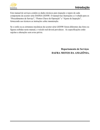 Introdução
Este manual de serviços contém os dados técnicos para inspeção e reparo de cada
componente da scooter série DAFRA LH30W. O manual traz ilustrações e é voltado para os
“Procedimentos de Serviço”, “Pontos Chave de Operação” e “Ajuste de Inspeção”,
fornecendo aos técnicos as instruções sobre manutenção.
Se o estilo ou as estruturas mecânicas da scooter série LH30W forem diferentes das fotos ou
figuras exibidas neste manual, o veículo real deverá prevalecer. As especificações estão
sujeitas a alterações sem aviso prévio.
Departamento de Serviços
DAFRA MOTOS DA AMAZÔNIA.
Conteúdo
 