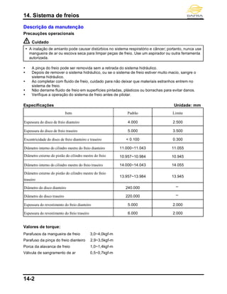 14. Sistema de freios
14-2
Descrição da manutenção
Precauções operacionais
Cuidado
 A inalação de amianto pode causar distúrbios no sistema respiratório e câncer; portanto, nunca use
mangueira de ar ou escova seca para limpar peças de freio. Use um aspirador ou outra ferramenta
autorizada.
 A pinça do freio pode ser removida sem a retirada do sistema hidráulico.
 Depois de remover o sistema hidráulico, ou se o sistema de freio estiver muito macio, sangre o
sistema hidráulico.
 Ao completar com fluido de freio, cuidado para não deixar que materiais estranhos entrem no
sistema de freio.
 Não derrame fluido de freio em superfícies pintadas, plásticos ou borrachas para evitar danos.
 Verifique a operação do sistema de freio antes de pilotar.
Especificações Unidade: mm
Item Padrão Limite
Espessura do disco de freio dianteiro 4.000 2.500
Espessura do disco de freio traseiro 5.000 3.500
Excentricidade do disco de freio dianteiro e traseiro < 0.100 0.300
Diâmetro interno do cilindro mestre do freio dianteiro 11.000~11.043 11.055
Diâmetro externo do pistão do cilindro mestre do freio 10.957~10.984 10.945
Diâmetro interno do cilindro mestre do freio traseiro 14.000~14.043 14.055
Diâmetro externo do pistão do cilindro mestre do freio
traseiro
13.957~13.984 13.945
Diâmetro do disco dianteiro 240.000 ─
Diâmetro do disco traseiro 220.000 ─
Espessura do revestimento do freio dianteiro 5.000 2.000
Espessura do revestimento do freio traseiro 6.000 2.000
Valores de torque:
Parafusos da mangueira de freio 3,0~4,0kgf-m
Parafuso da pinça do freio dianteiro 2,9~3,5kgf-m
Porca da alavanca de freio 1,0~1,4kgf-m
Válvula de sangramento de ar 0,5~0,7kgf-m
 