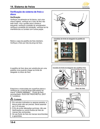 14. Sistema de freios
14-4
Verificação do sistema de freio a
disco
Verificação
Verifique visualmente se há danos, com uma
chave inglesa, verifique se o tubo de feio não
está cheio, vire o guidão para a direita e
esquerda; verifique a pressão do amortecedor;
verifique a proteção de tubulação, verifique se há
interferências ou contato com outras peças.
Retire a capa da pastilha de freio dianteiro.
Verifique o freio por trás da pinça de freio.
A pastilha de freio deve ser substituída por uma
pastilha nova quando chegar ao limite de
desgaste no disco de freio.
Estacione a motocicleta em superfície plana e
verifique se o nível de fluido está abaixo da
marca “LOWER (MÍNIMA)”. Fluido de freio
recomendado: ÓLEO DE FREIO MOTUL (DOT
5.1 sintético).
Cuidado
 Em veículos inclinados ou apenas parados, a
leitura pode mão ser precisa. Deixe assentar
por 3~5 minutos.
 A fim de evitar alterações químicas, não use
falsificações ou outros fluidos de freio de
marcas não conhecidas.
 Só use fluido de freio de marcas reconhecidas
e garantidas.
Disco de freio
Canaleta de limite de desgaste das pastilhas freio
Canaletas de limite de desgaste da pastilha de
freio
Pinça de freio
 