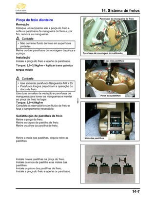 14. Sistema de freios
14-7
Pinça do freio dianteiro
Remoção
Coloque um recipiente sob a pinça do freio e
solte os parafusos da mangueira do freio e, por
fim, remova as mangueiras.
Cuidado
 Não derrame fluido de freio em superfícies
pintadas.
Retire os dois parafusos de montagem da pinça e
a pinça.
Instalação
Instale a pinça do freio e aperte os parafusos.
Torque: 2,9~3,5kgf-m – Aplicar trava química
torque médio
Cuidado
 Use somente parafusos flangeados M8 x 35.
 Parafusos longos prejudicam a operação do
disco de freio.
Use duas arruelas de vedação e parafusos de
mangueira para travar as mangueiras e manter
ao pinça de freio no lugar.
Torque: 3,0~4,0kgf-m
Complete o reservatório com fluido de freio e
faça o sangramento necessário.
Substituição de pastilhas de freio
Retire a pinça do freio.
Retire as capas da pastilha de freio.
Retire os pinos da pastilha de freio.
Retire a mola das pastilhas, depois retire as
pastilhas.
Instale novas pastilhas na pinça do freio.
Instale os eixos da pastilha e as molas das
pastilhas.
Instale os pinos das pastilhas de freio.
Instale a pinça do freio e aperte os parafusos.
Parafusos de montagem do calibrador
Capa das pastilhas
Pinos das pastilhas
Parafusos da mangueira de freio
Mola das pastilhas
 