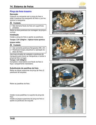 14. Sistema de freios
14-8
Pinça do freio traseiro
Remoção
Coloque um recipiente sob a pinça do freio e
solte o parafuso da mangueira do freio e, por fim,
remova a mangueira.
Cuidado
 Não derrame fluido de freio em superfícies
pintadas.
Retire os dois parafusos de montagem da pinça e
a pinça.
Instalação
Instale a pinça do freio e aperte os parafusos.
Torque: 2,9~3,5kgf-m – Aplicar trava química
torque médio
Cuidado
 Use somente parafusos flangeados M8 x 35.
 Parafusos longos prejudicam a operação do
disco de freio.
Use duas arruelas de vedação e parafusos de
mangueira para travar as mangueiras e manter a
pinça de freio no lugar.
Torque: 3,0~4,0kgf-m
Complete o reservatório com fluido de freio e
faça o sangramento necessário.
Substituição de pastilhas de freio
Retire as peças superiores da pinça de freio (2
parafusos de soquete).
Retire as pastilhas de freio.
Instale novas pastilhas no suporte da pinça de
freio.
Instale as peças superiores da pinça do freio e
aperte os parafusos de soquete.
Parafusos de montagem da pinça
Parafusos da mangueira de freio
Parafusos do soquete
 