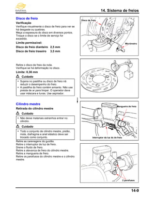 14. Sistema de freios
14-9
Disco de freio
Verificação
Verifique visualmente o disco de freio para ver se
há desgaste ou quebras.
Meça a espessura do disco em diversos pontos.
Troque o disco se o limite de serviço for
excedido.
Limite permissível:
Disco de freio dianteiro 2,5 mm
Disco de freio traseiro 3,5 mm
Retire o disco de freio da roda.
Verifique se há deformação no disco.
Limite: 0,30 mm
Cuidado
 Sujeira no pastilha ou disco de freio irá
reduzir o desempenho do freio.
 A pastilha do freio contém amianto. Não use
pistola de ar para limpar. O operador deve
usar máscara e luvas. Use aspirador.
Cilindro mestre
Retirada do cilindro mestre
Cuidado
 Não deixe materiais estranhos entrar no
cilindro.
Cuidado
 Todo o conjunto de cilindro mestre, pistão,
mola, diafragma e anel elástico deve ser
trocado como conjunto.
Retire as carenagens do guidão.
Retire o interruptor de luz de freio.
Drene o fluido de freio.
Retire a alavanca de freio do cilindro mestre.
Retire a mangueira de freio.
Retire os parafusos do cilindro mestre e o cilindro
mestre.
Disco de freio
2 parafusos
Micrômetro
Interruptor da luz do de freio
Mangueira de freio
 