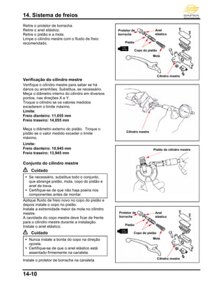 14. Sistema de freios
14-10
Retire o protetor de borracha.
Retire o anel elástico.
Retire o pistão e a mola.
Limpe o cilindro mestre com o fluido de freio
recomendado.
Verificação do cilindro mestre
Verifique o cilindro mestre para saber se há
danos ou arranhões. Substitua, se necessário.
Meça o diâmetro interno do cilindro em diversos
pontos, nas direções X e Y.
Troque o cilindro se os valores medidos
excederem o limite máximo.
Limite:
Freio dianteiro: 11,055 mm
Freio traseiro: 14,055 mm
Meça o diâmetro externo do pistão. Troque o
pistão se o valor medido exceder o limite
máximo.
Limite:
Freio dianteiro: 10,945 mm
Freio traseiro: 13,945 mm
Conjunto do cilindro mestre
Cuidado
 Se necessário, substitua todo o conjunto,
que abrange pistão, mola, copo do pistão e
anel de trava.
 Certifique-se de que não haja poeira nos
componentes antes de montar.
Aplique fluido de freio novo no copo do pistão e
depois instale o copo no pistão.
Instale a extremidade maior da mola no cilindro
mestre.
A cavidade do copo mestre deve ficar de frente
para o cilindro mestre durante a instalação.
Instale o anel elástico.
Cuidado
 Nunca instale a borda do copo na direção
oposta.
 Certifique-se de que o anel elástico está
assentado firmemente na canaleta.
Instale o protetor de borracha na canaleta.
Pistão do cilindro mestre
Protetor de
borracha
Anel
elástico
Pistão
Mola
Cilindro mestre
Copo do pistão
Cilindro mestre
Protetor de
borracha
Anel
elástico
Pistão
Mola
Cilindro mestre
Copo do pistão
 